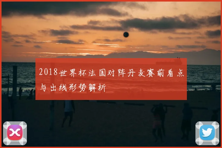 2018世界杯法国对阵丹麦赛前看点与出线形势解析