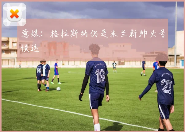 意媒：格拉斯纳仍是米兰新帅头号候选