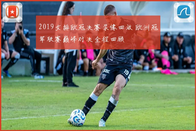 2019女排欧冠决赛录像回放 欧洲冠军联赛巅峰对决全程回顾