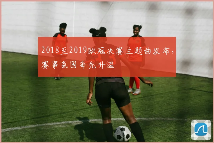 2018至2019欧冠决赛主题曲发布，赛事氛围率先升温