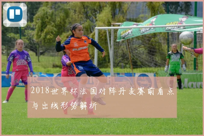 2018世界杯法国对阵丹麦赛前看点与出线形势解析